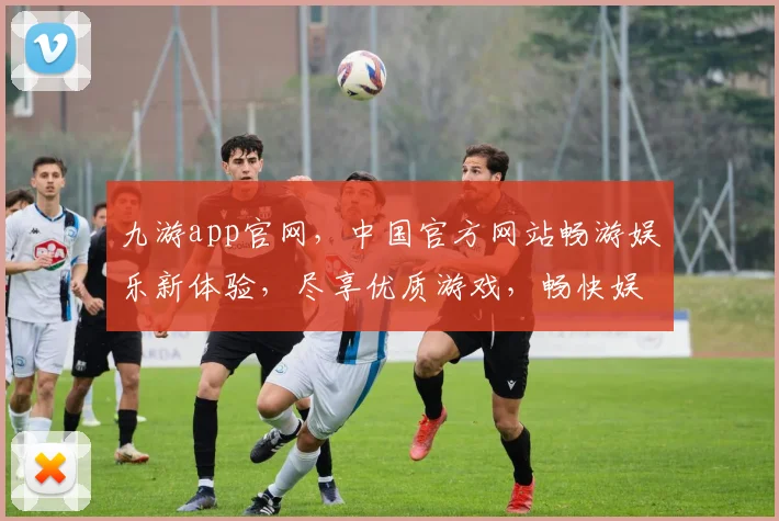 九游app官网，中国官方网站畅游娱乐新体验，尽享优质游戏，畅快娱乐时光，一触即达