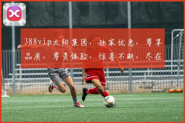 388vip太阳集团，独家优惠，尊享品质，尊贵体验，惊喜不断，尽在掌握